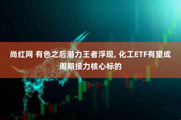 尚红网 有色之后潜力王者浮现, 化工ETF有望成周期接力核心标的