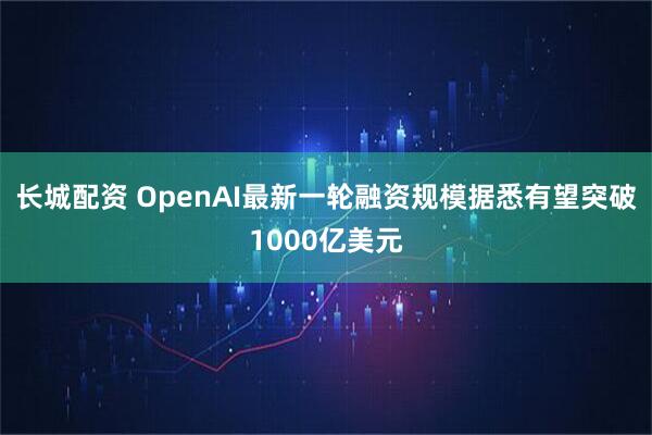 长城配资 OpenAI最新一轮融资规模据悉有望突破1000亿美元