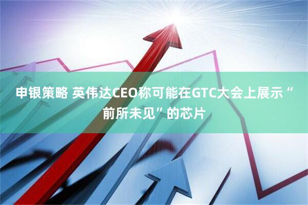 申银策略 英伟达CEO称可能在GTC大会上展示“前所未见”的芯片